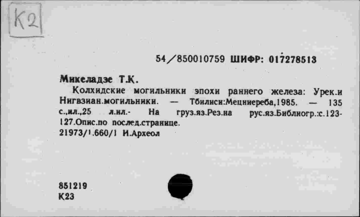 ﻿
54/850010759 ШИФР: 017278513
Мнкеладэе Т.К.
Колхидские могильники эпохи раннего железа: Урек.и Нигвзиан.могильники. — Тбилиси:Мецниереба, 1985. — 135 с.,ил.,25 л.ил,- На груз.яз.Рез.на рус.яз.Библиогр.:с.123-127.0пис.по послед.странине.
21973/1.660/1 ИАрхеол
851219
К23